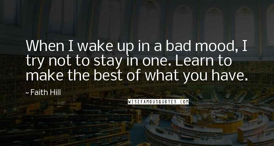 Faith Hill Quotes: When I wake up in a bad mood, I try not to stay in one. Learn to make the best of what you have.