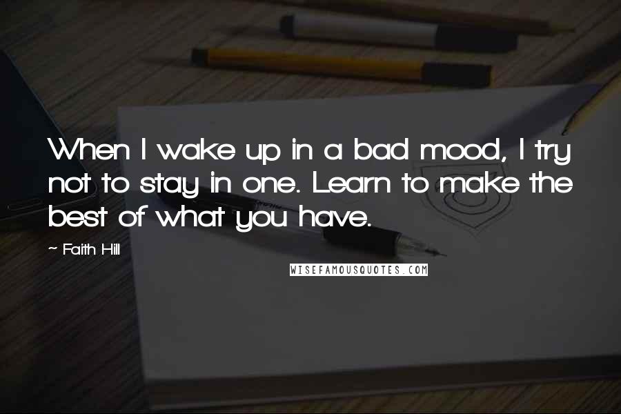 Faith Hill Quotes: When I wake up in a bad mood, I try not to stay in one. Learn to make the best of what you have.