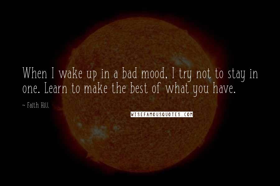 Faith Hill Quotes: When I wake up in a bad mood, I try not to stay in one. Learn to make the best of what you have.