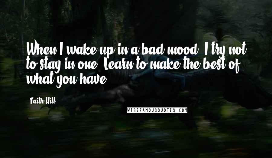 Faith Hill Quotes: When I wake up in a bad mood, I try not to stay in one. Learn to make the best of what you have.