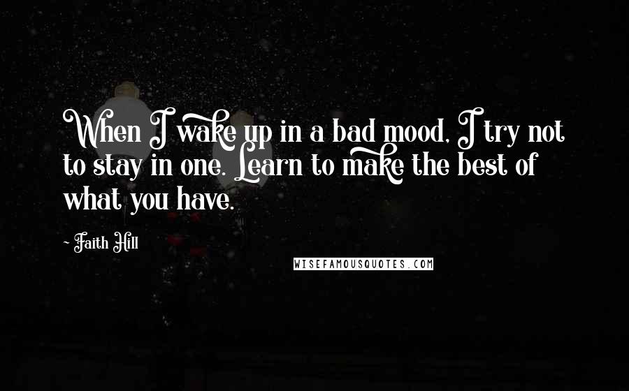 Faith Hill Quotes: When I wake up in a bad mood, I try not to stay in one. Learn to make the best of what you have.