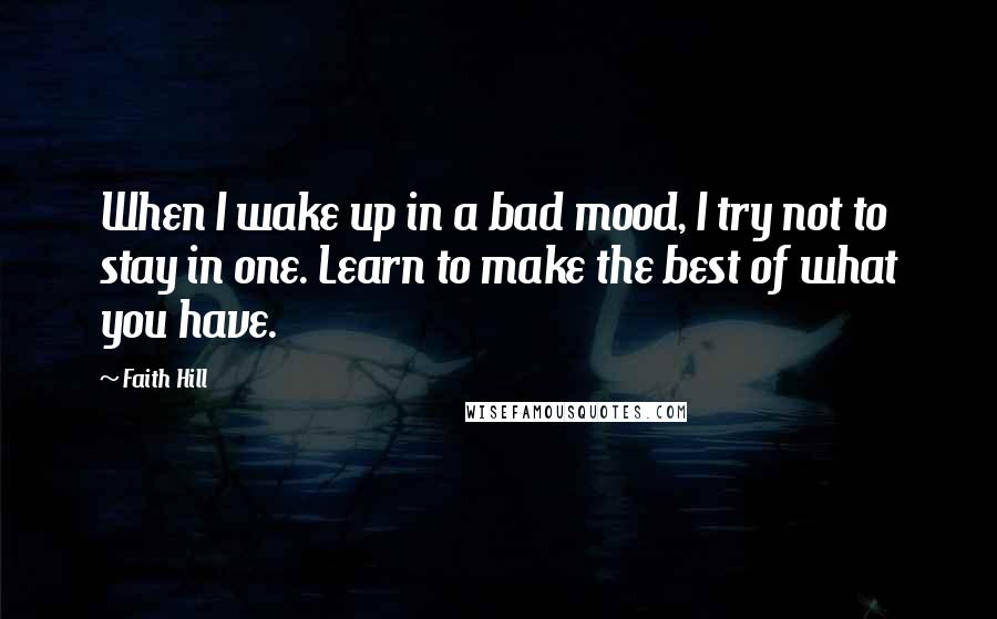 Faith Hill Quotes: When I wake up in a bad mood, I try not to stay in one. Learn to make the best of what you have.