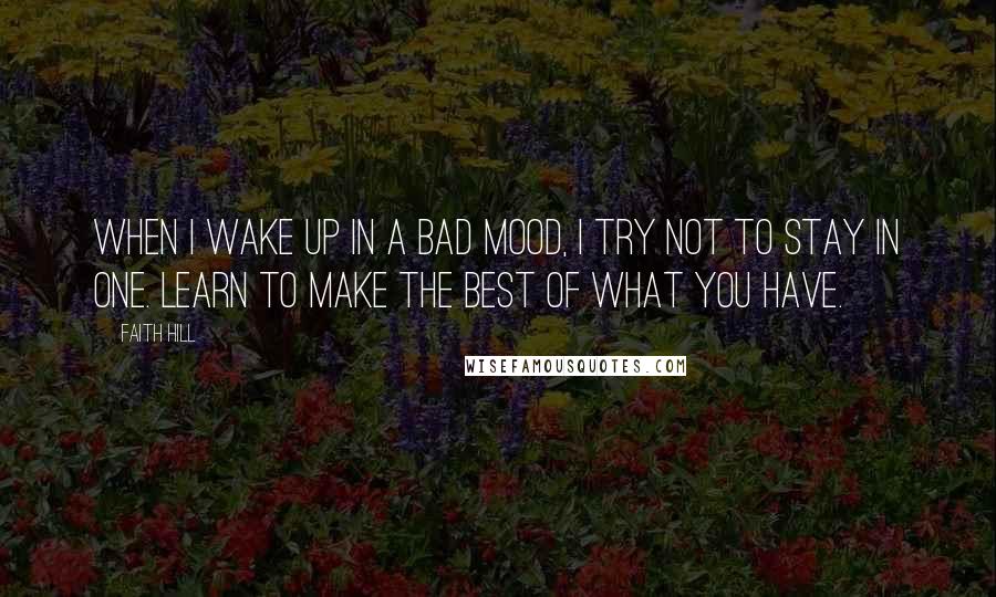 Faith Hill Quotes: When I wake up in a bad mood, I try not to stay in one. Learn to make the best of what you have.