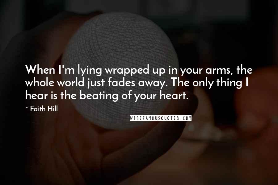 Faith Hill Quotes: When I'm lying wrapped up in your arms, the whole world just fades away. The only thing I hear is the beating of your heart.