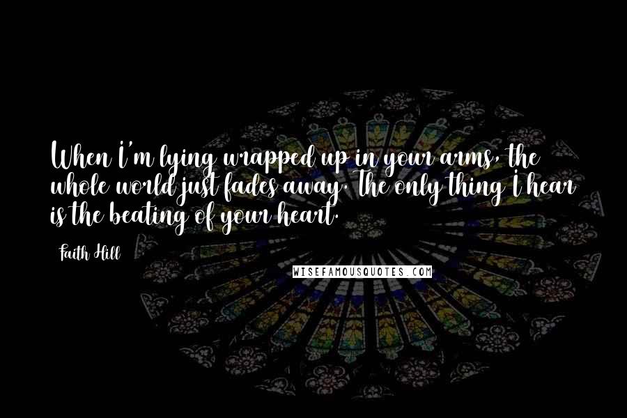 Faith Hill Quotes: When I'm lying wrapped up in your arms, the whole world just fades away. The only thing I hear is the beating of your heart.