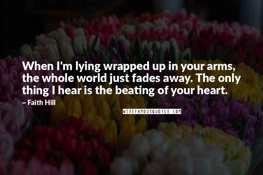 Faith Hill Quotes: When I'm lying wrapped up in your arms, the whole world just fades away. The only thing I hear is the beating of your heart.