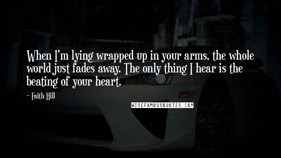 Faith Hill Quotes: When I'm lying wrapped up in your arms, the whole world just fades away. The only thing I hear is the beating of your heart.