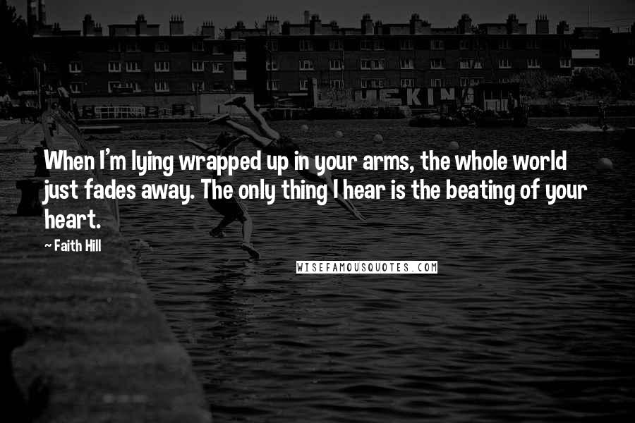 Faith Hill Quotes: When I'm lying wrapped up in your arms, the whole world just fades away. The only thing I hear is the beating of your heart.