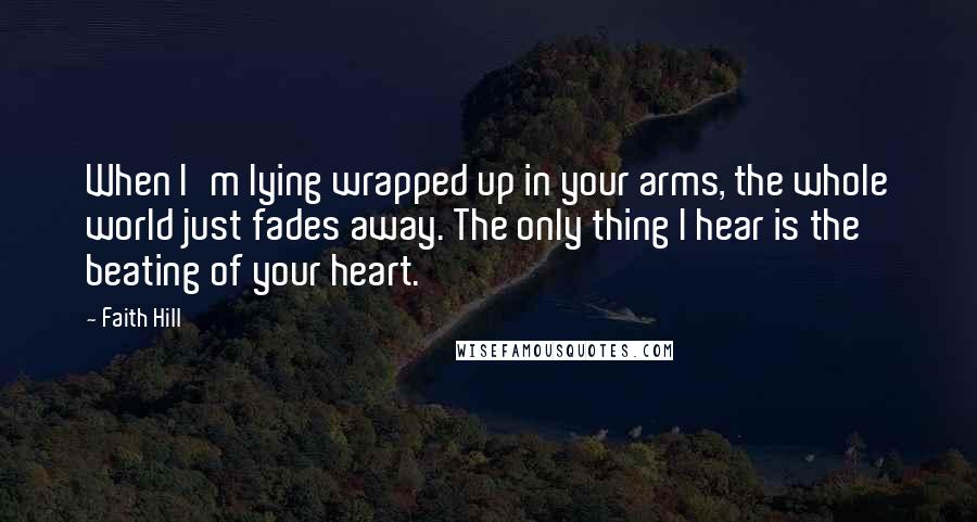 Faith Hill Quotes: When I'm lying wrapped up in your arms, the whole world just fades away. The only thing I hear is the beating of your heart.