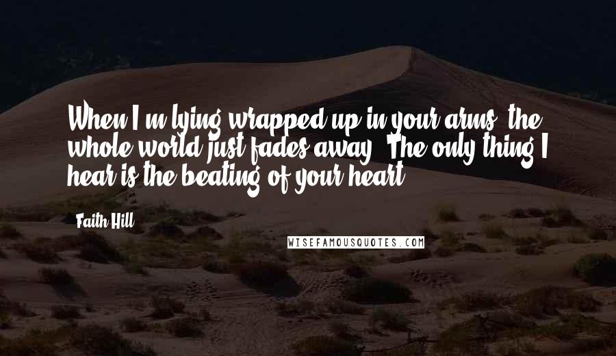 Faith Hill Quotes: When I'm lying wrapped up in your arms, the whole world just fades away. The only thing I hear is the beating of your heart.