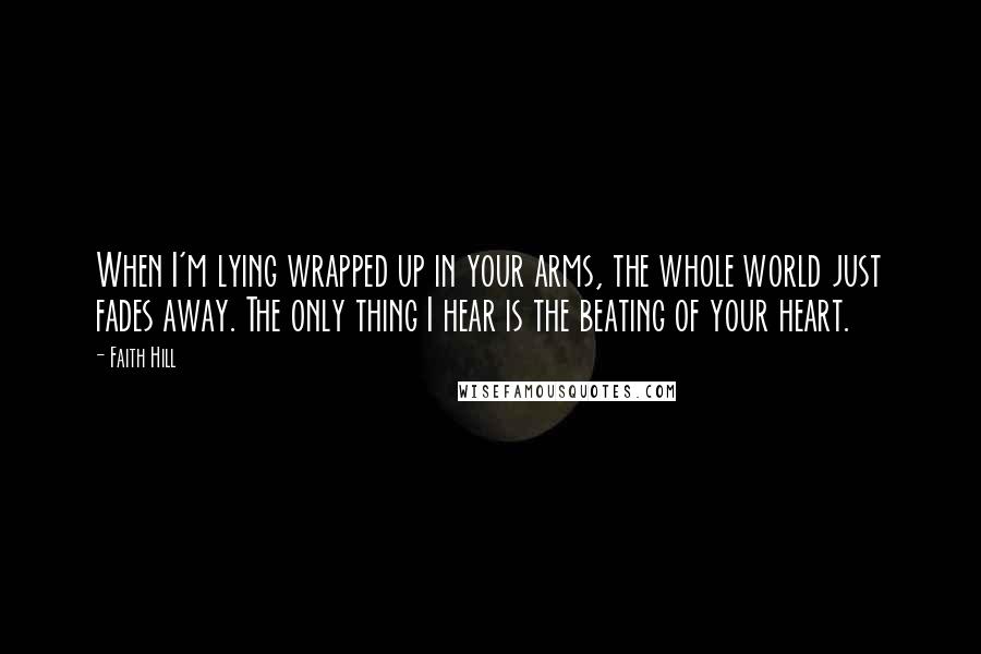 Faith Hill Quotes: When I'm lying wrapped up in your arms, the whole world just fades away. The only thing I hear is the beating of your heart.