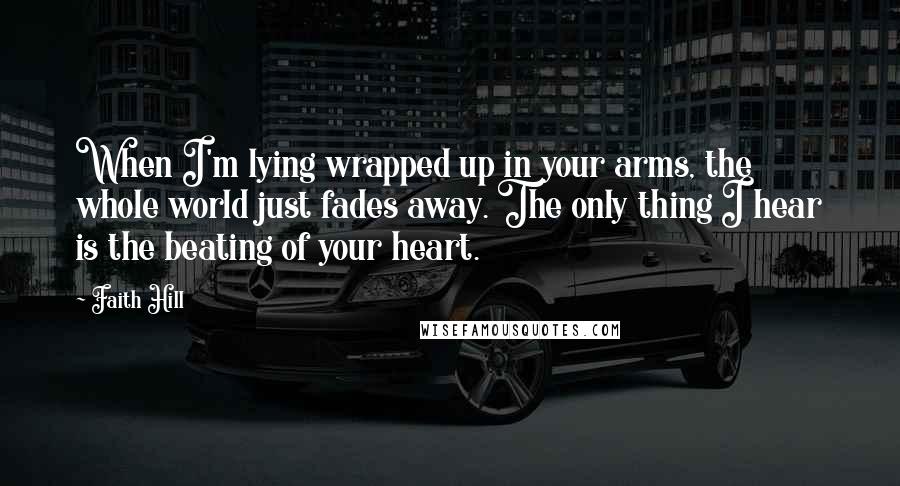 Faith Hill Quotes: When I'm lying wrapped up in your arms, the whole world just fades away. The only thing I hear is the beating of your heart.