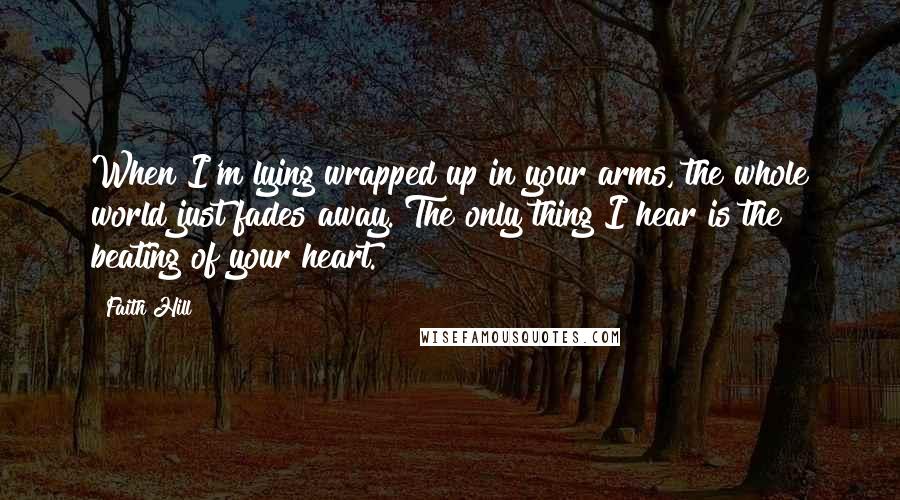 Faith Hill Quotes: When I'm lying wrapped up in your arms, the whole world just fades away. The only thing I hear is the beating of your heart.