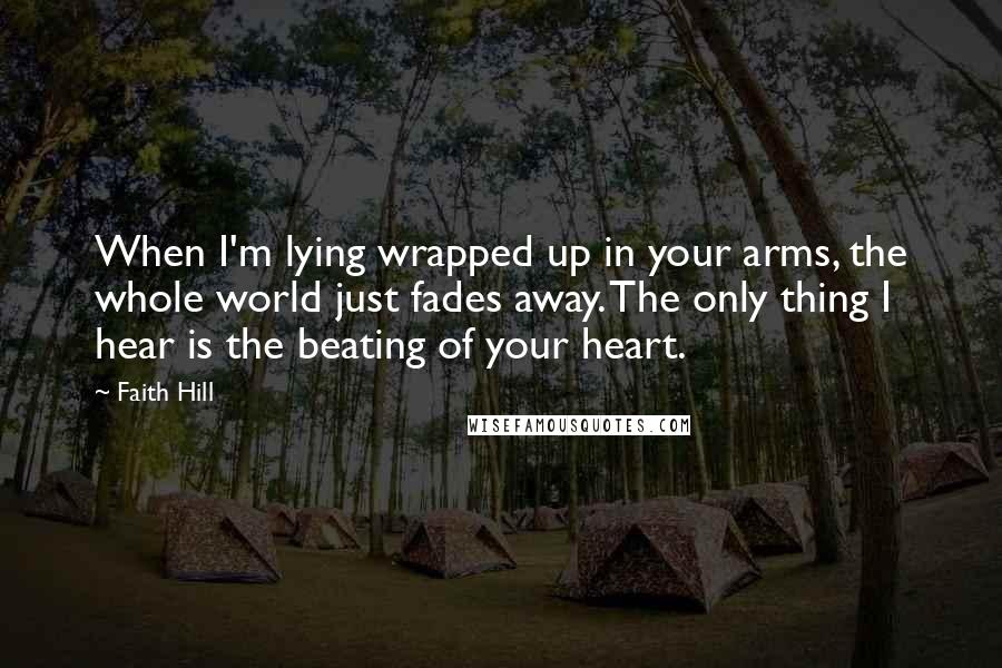 Faith Hill Quotes: When I'm lying wrapped up in your arms, the whole world just fades away. The only thing I hear is the beating of your heart.