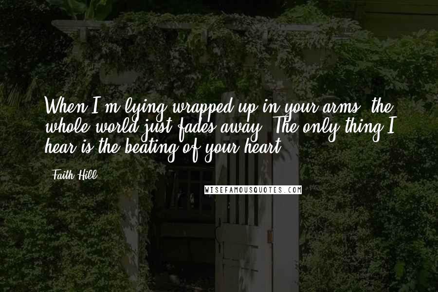 Faith Hill Quotes: When I'm lying wrapped up in your arms, the whole world just fades away. The only thing I hear is the beating of your heart.