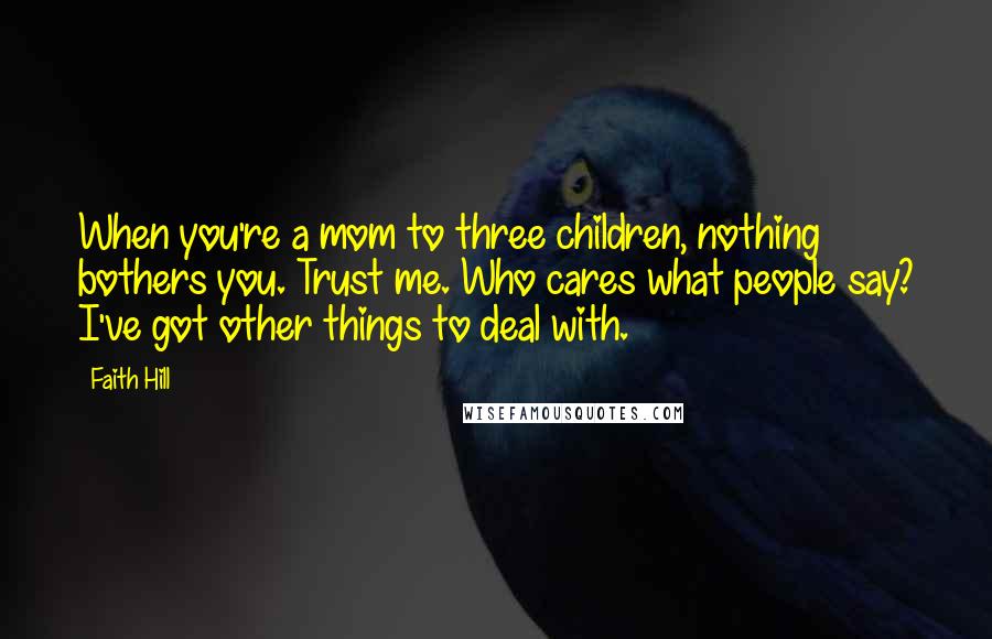 Faith Hill Quotes: When you're a mom to three children, nothing bothers you. Trust me. Who cares what people say? I've got other things to deal with.