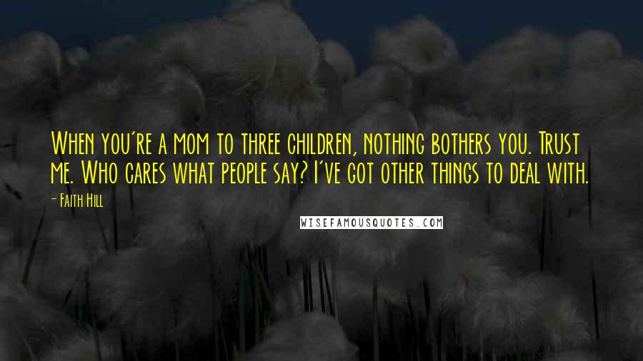 Faith Hill Quotes: When you're a mom to three children, nothing bothers you. Trust me. Who cares what people say? I've got other things to deal with.