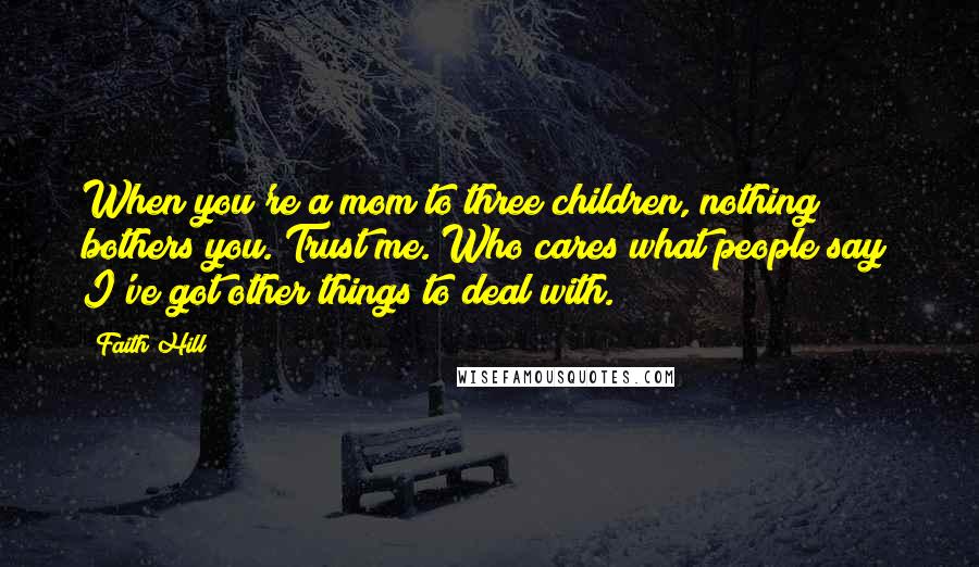Faith Hill Quotes: When you're a mom to three children, nothing bothers you. Trust me. Who cares what people say? I've got other things to deal with.