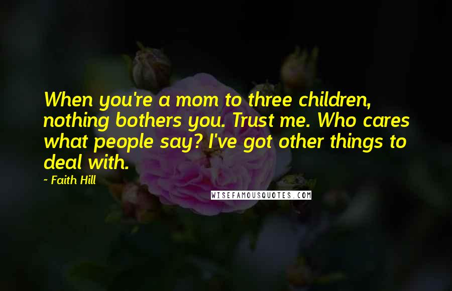 Faith Hill Quotes: When you're a mom to three children, nothing bothers you. Trust me. Who cares what people say? I've got other things to deal with.