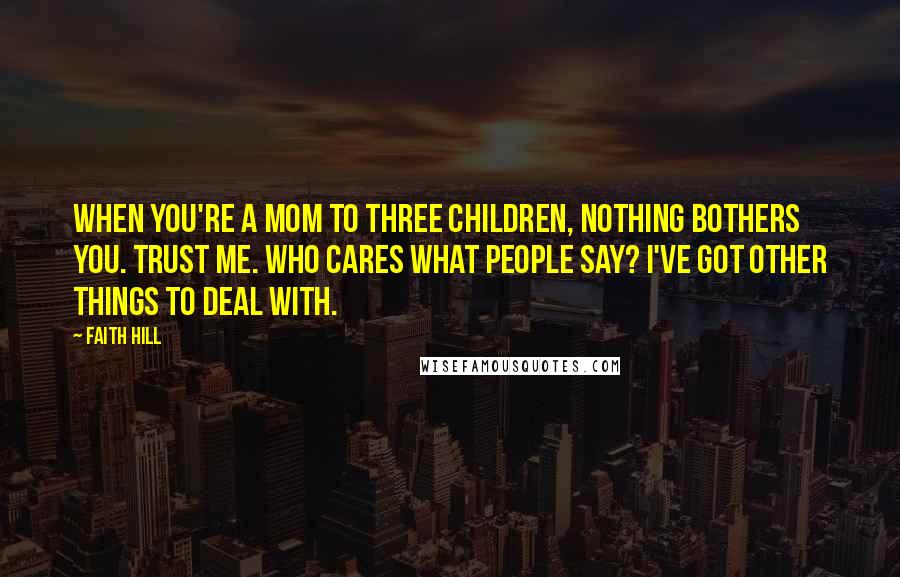 Faith Hill Quotes: When you're a mom to three children, nothing bothers you. Trust me. Who cares what people say? I've got other things to deal with.