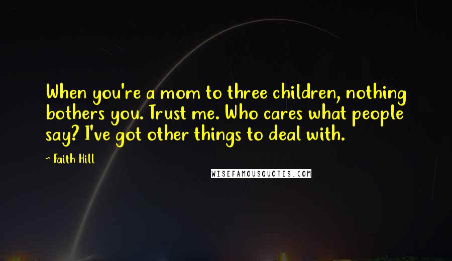 Faith Hill Quotes: When you're a mom to three children, nothing bothers you. Trust me. Who cares what people say? I've got other things to deal with.