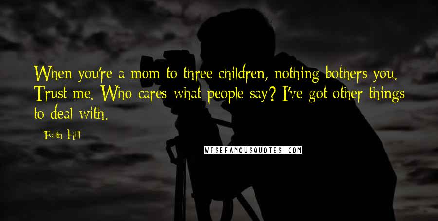 Faith Hill Quotes: When you're a mom to three children, nothing bothers you. Trust me. Who cares what people say? I've got other things to deal with.