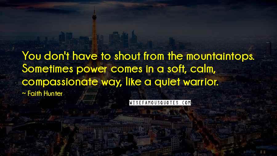 Faith Hunter Quotes: You don't have to shout from the mountaintops. Sometimes power comes in a soft, calm, compassionate way, like a quiet warrior.