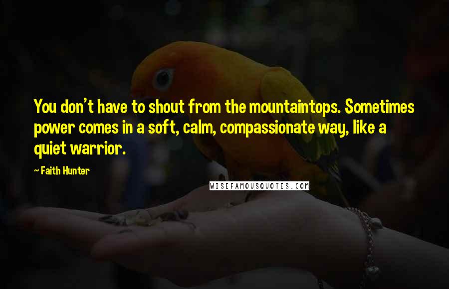 Faith Hunter Quotes: You don't have to shout from the mountaintops. Sometimes power comes in a soft, calm, compassionate way, like a quiet warrior.