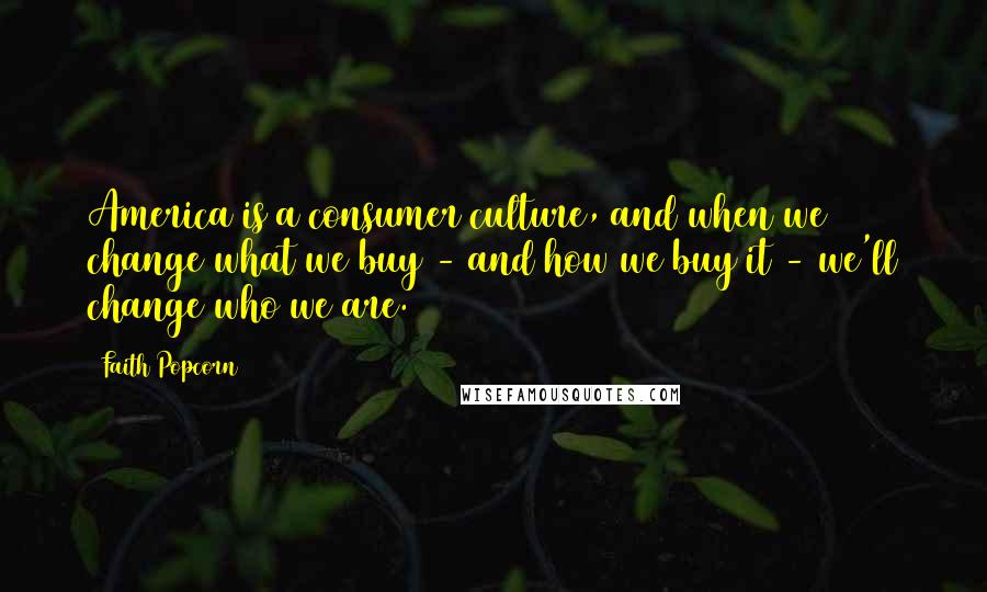 Faith Popcorn Quotes: America is a consumer culture, and when we change what we buy - and how we buy it - we'll change who we are.