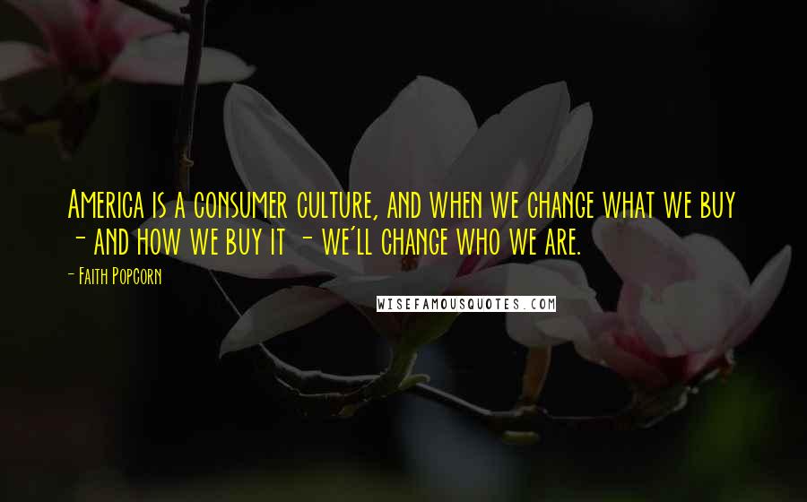 Faith Popcorn Quotes: America is a consumer culture, and when we change what we buy - and how we buy it - we'll change who we are.