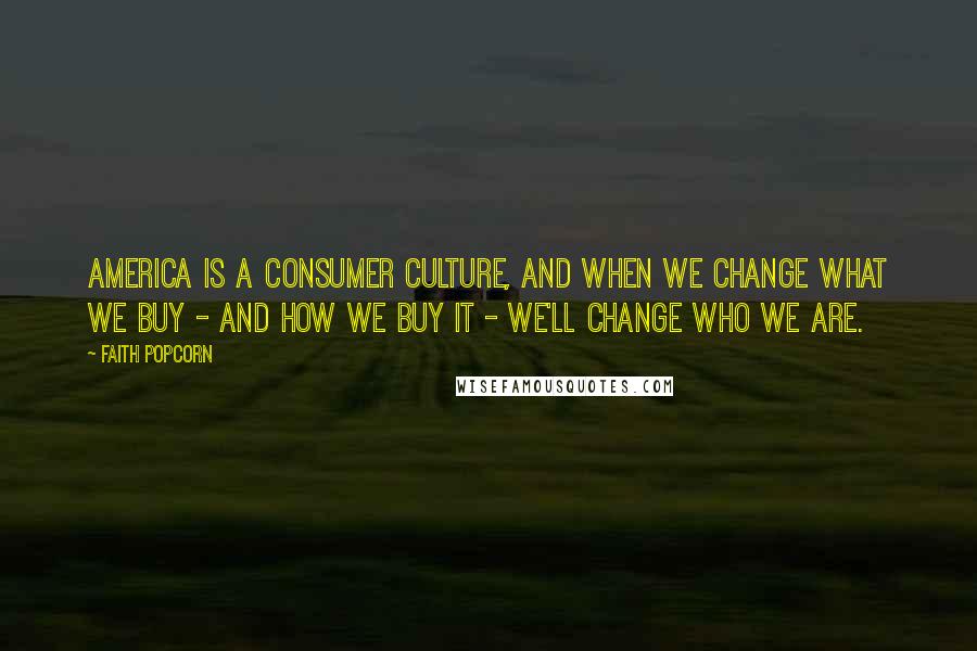 Faith Popcorn Quotes: America is a consumer culture, and when we change what we buy - and how we buy it - we'll change who we are.