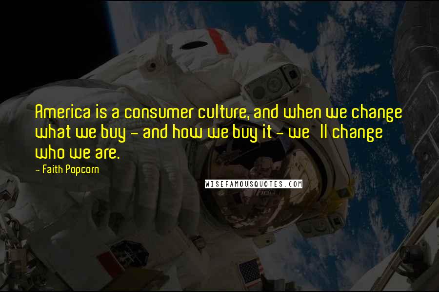 Faith Popcorn Quotes: America is a consumer culture, and when we change what we buy - and how we buy it - we'll change who we are.