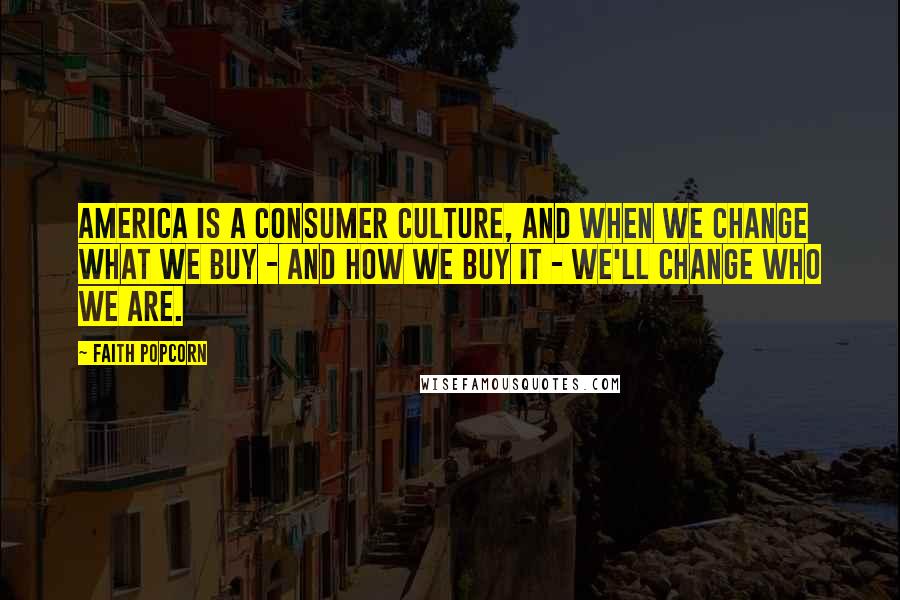 Faith Popcorn Quotes: America is a consumer culture, and when we change what we buy - and how we buy it - we'll change who we are.