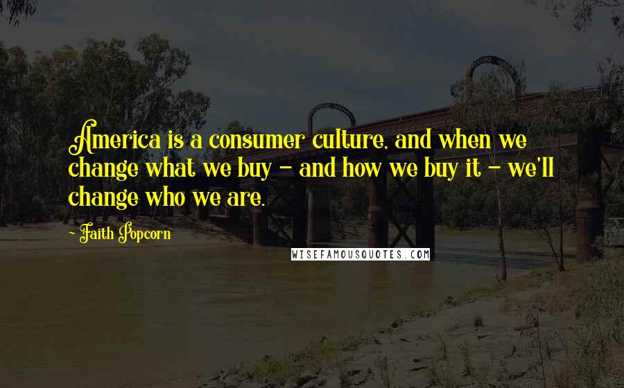 Faith Popcorn Quotes: America is a consumer culture, and when we change what we buy - and how we buy it - we'll change who we are.