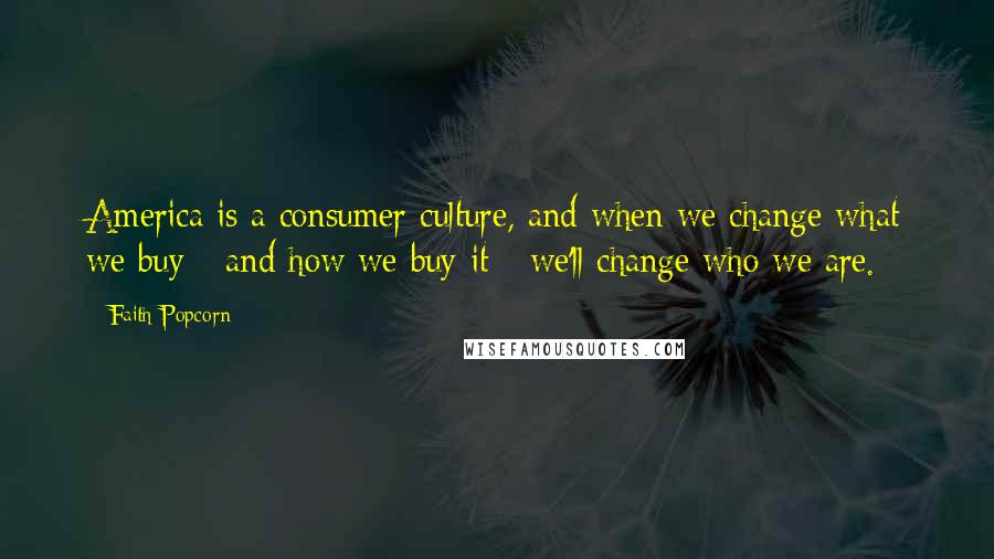 Faith Popcorn Quotes: America is a consumer culture, and when we change what we buy - and how we buy it - we'll change who we are.