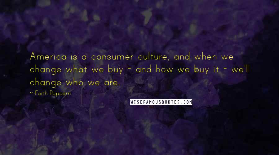 Faith Popcorn Quotes: America is a consumer culture, and when we change what we buy - and how we buy it - we'll change who we are.