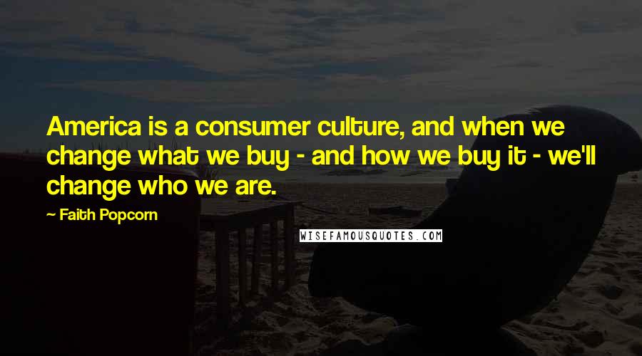 Faith Popcorn Quotes: America is a consumer culture, and when we change what we buy - and how we buy it - we'll change who we are.