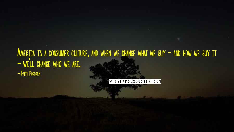 Faith Popcorn Quotes: America is a consumer culture, and when we change what we buy - and how we buy it - we'll change who we are.