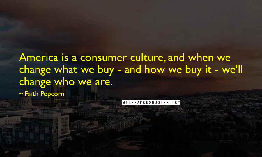 Faith Popcorn Quotes: America is a consumer culture, and when we change what we buy - and how we buy it - we'll change who we are.