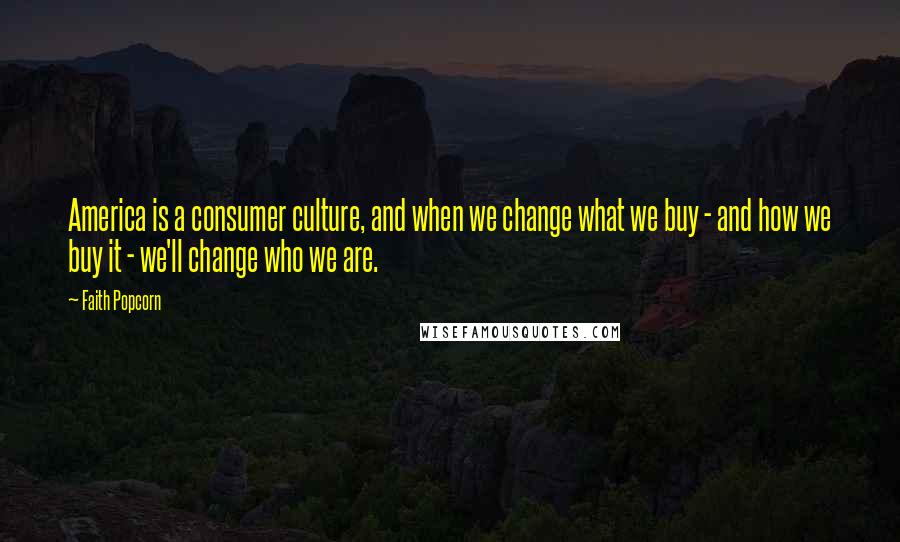 Faith Popcorn Quotes: America is a consumer culture, and when we change what we buy - and how we buy it - we'll change who we are.