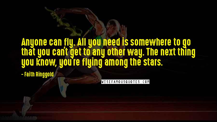 Faith Ringgold Quotes: Anyone can fly. All you need is somewhere to go that you can't get to any other way. The next thing you know, you're flying among the stars.