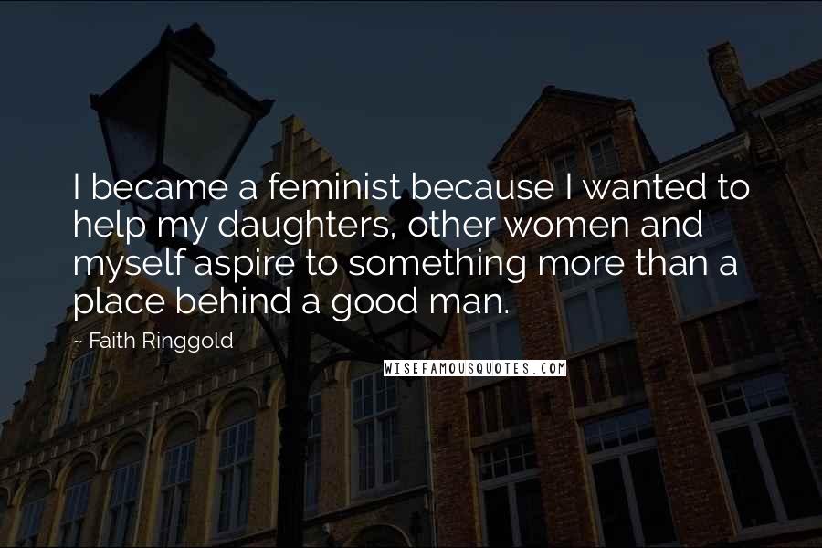 Faith Ringgold Quotes: I became a feminist because I wanted to help my daughters, other women and myself aspire to something more than a place behind a good man.