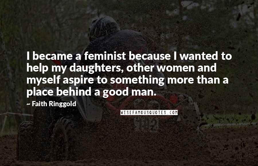 Faith Ringgold Quotes: I became a feminist because I wanted to help my daughters, other women and myself aspire to something more than a place behind a good man.