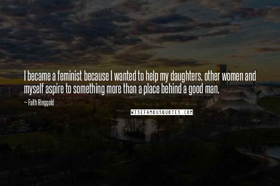 Faith Ringgold Quotes: I became a feminist because I wanted to help my daughters, other women and myself aspire to something more than a place behind a good man.