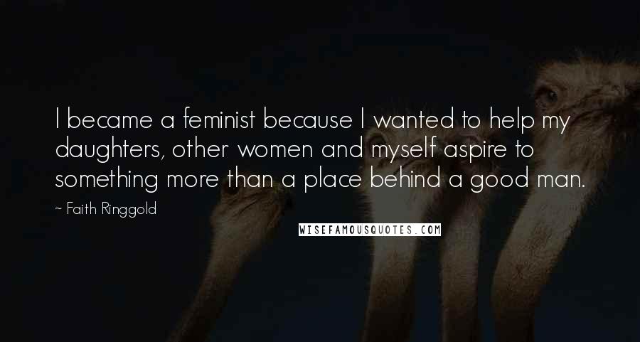 Faith Ringgold Quotes: I became a feminist because I wanted to help my daughters, other women and myself aspire to something more than a place behind a good man.