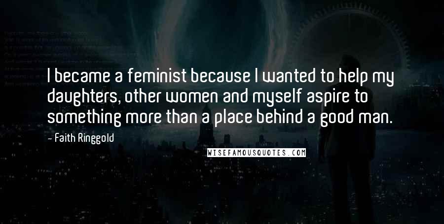 Faith Ringgold Quotes: I became a feminist because I wanted to help my daughters, other women and myself aspire to something more than a place behind a good man.