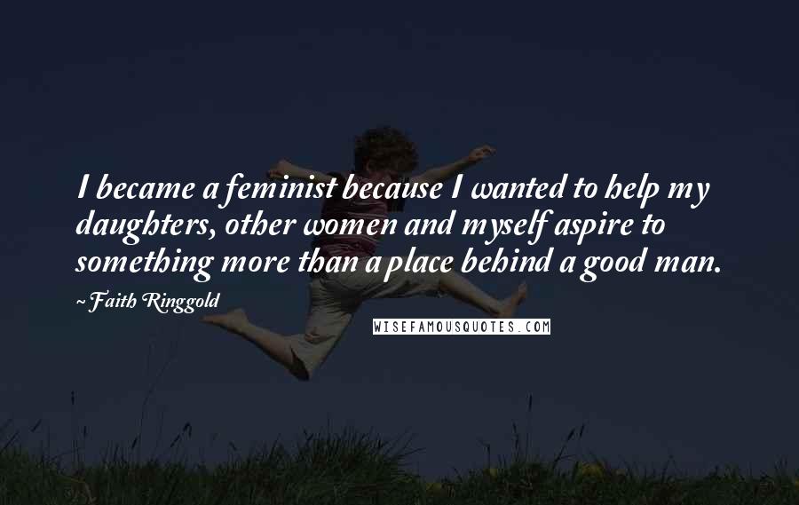 Faith Ringgold Quotes: I became a feminist because I wanted to help my daughters, other women and myself aspire to something more than a place behind a good man.