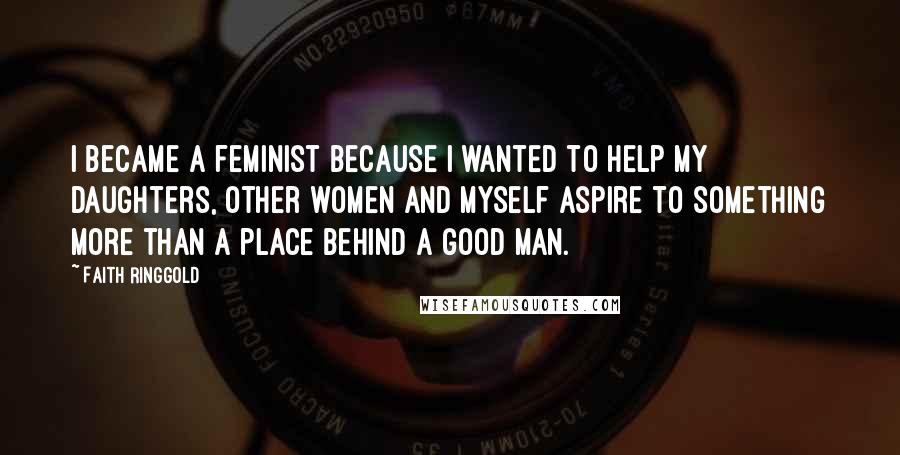 Faith Ringgold Quotes: I became a feminist because I wanted to help my daughters, other women and myself aspire to something more than a place behind a good man.