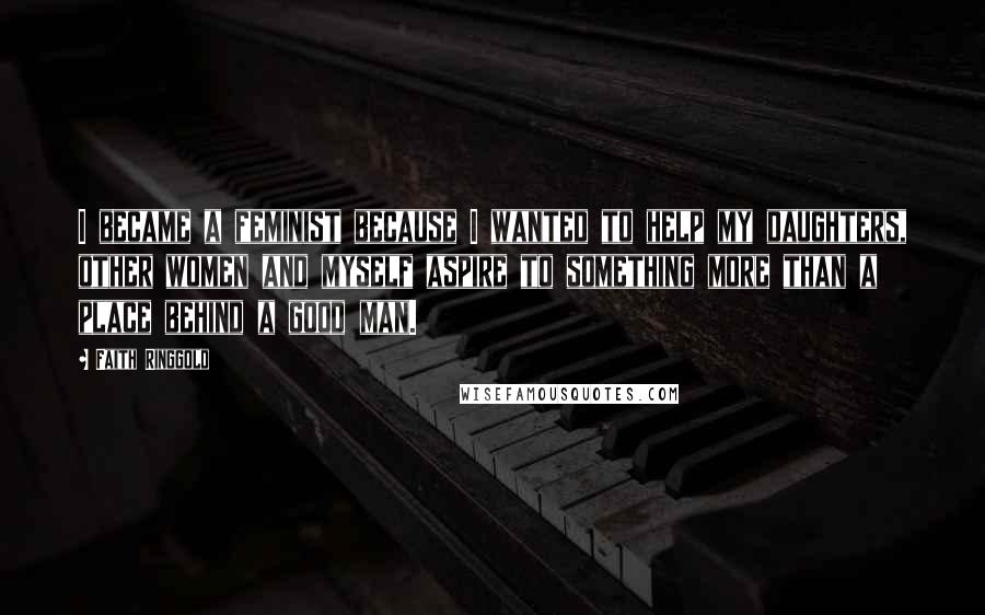 Faith Ringgold Quotes: I became a feminist because I wanted to help my daughters, other women and myself aspire to something more than a place behind a good man.