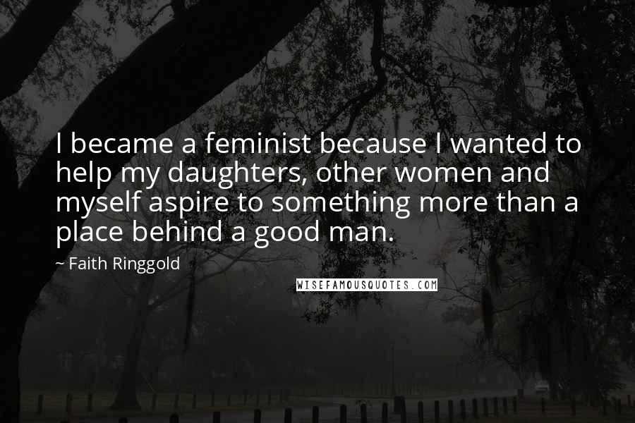 Faith Ringgold Quotes: I became a feminist because I wanted to help my daughters, other women and myself aspire to something more than a place behind a good man.